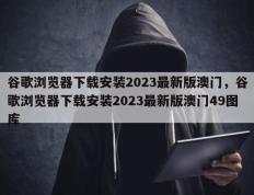 谷歌浏览器下载安装2023最新版澳门，谷歌浏览器下载安装2023最新版澳门49图库