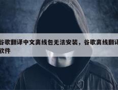 谷歌翻译中文离线包无法安装，谷歌离线翻译软件