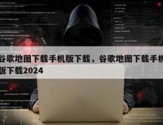 谷歌地图下载手机版下载，谷歌地图下载手机版下载2024