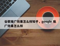 谷歌推广效果怎么样知乎，google 推广效果怎么样