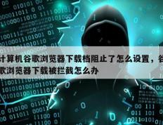 计算机谷歌浏览器下载档阻止了怎么设置，谷歌浏览器下载被拦截怎么办