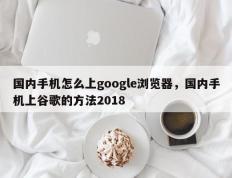 国内手机怎么上google浏览器，国内手机上谷歌的方法2018