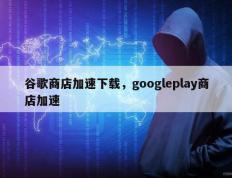 谷歌商店加速下载，googleplay商店加速