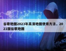 谷歌地图2023年高清地图使用方法，2021版谷歌地图