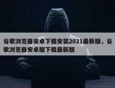 谷歌浏览器安卓下载安装2021最新版，谷歌浏览器安卓版下载最新版