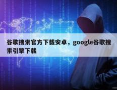 谷歌搜索官方下载安卓，google谷歌搜索引擎下载