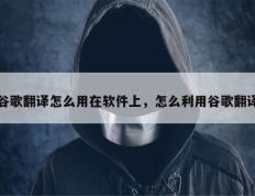 谷歌翻译怎么用在软件上，怎么利用谷歌翻译