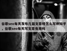 谷歌seo每天发布几篇文章呀怎么写啊知乎，谷歌seo每天写文章有用吗