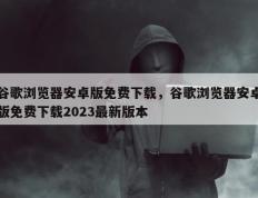 谷歌浏览器安卓版免费下载，谷歌浏览器安卓版免费下载2023最新版本