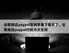 谷歌商店paypal官网苹果下载不了，谷歌商店paypal付款方式无效