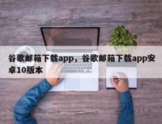 谷歌邮箱下载app，谷歌邮箱下载app安卓10版本