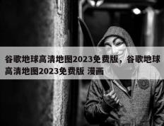 谷歌地球高清地图2023免费版，谷歌地球高清地图2023免费版 漫画