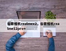 谷歌相机realmex2，谷歌相机realme12pro+