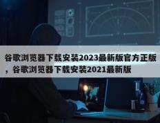 谷歌浏览器下载安装2023最新版官方正版，谷歌浏览器下载安装2021最新版
