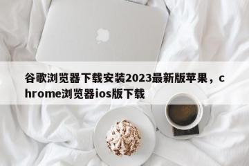 谷歌浏览器下载安装2023最新版苹果，chrome浏览器ios版下载
