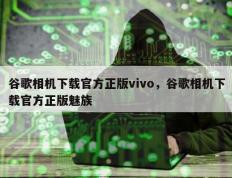 谷歌相机下载官方正版vivo，谷歌相机下载官方正版魅族