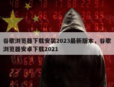 谷歌浏览器下载安装2023最新版本，谷歌浏览器安卓下载2021