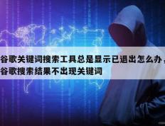 谷歌关键词搜索工具总是显示已退出怎么办，谷歌搜索结果不出现关键词