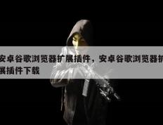安卓谷歌浏览器扩展插件，安卓谷歌浏览器扩展插件下载