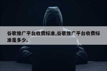 谷歌推广平台收费标准,谷歌推广平台收费标准是多少。