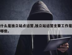 什么是独立站点运营,独立站运营主要工作是哪些。