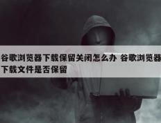 谷歌浏览器下载保留关闭怎么办 谷歌浏览器下载文件是否保留