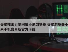 谷歌搜索引擎网址小米浏览器 谷歌浏览器小米手机安卓版官方下载