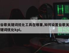 谷歌关键词优化工具在哪里,如何设置谷歌关键词优化kpi。
