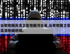 谷歌地图高清卫星地图河北省,谷歌地图卫星高清地图地球。