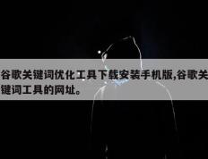 谷歌关键词优化工具下载安装手机版,谷歌关键词工具的网址。