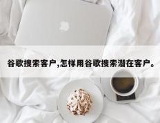 谷歌搜索客户,怎样用谷歌搜索潜在客户。