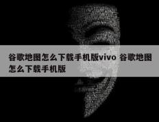 谷歌地图怎么下载手机版vivo 谷歌地图怎么下载手机版