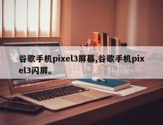 谷歌手机pixel3屏幕,谷歌手机pixel3闪屏。