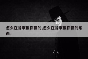 怎么在谷歌搜你懂的,怎么在谷歌搜你懂的东西。