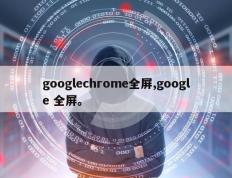 googlechrome全屏,google 全屏。