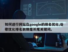如何进行网站在google的排名优化,谷歌优化排名前期是长尾关键词。