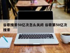 谷歌搜索50亿次怎么关闭 谷歌第50亿次搜索