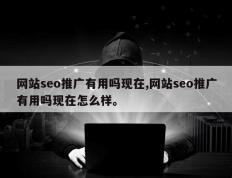 网站seo推广有用吗现在,网站seo推广有用吗现在怎么样。