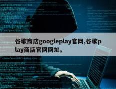 谷歌商店googleplay官网,谷歌play商店官网网址。