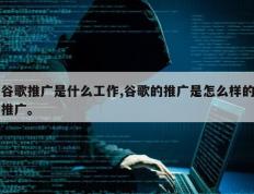 谷歌推广是什么工作,谷歌的推广是怎么样的推广。