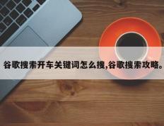 谷歌搜索开车关键词怎么搜,谷歌搜索攻略。