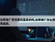 谷歌推广有效果吗是真的吗,谷歌推广怎么收费最新。