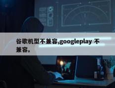 谷歌机型不兼容,googleplay 不兼容。