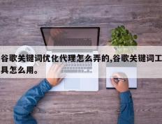 谷歌关键词优化代理怎么弄的,谷歌关键词工具怎么用。