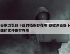 谷歌浏览器下载的档保存在哪 谷歌浏览器下载的文件保存在哪