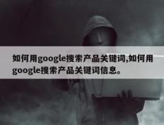 如何用google搜索产品关键词,如何用google搜索产品关键词信息。
