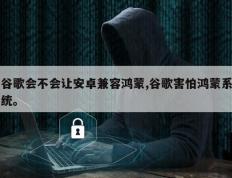 谷歌会不会让安卓兼容鸿蒙,谷歌害怕鸿蒙系统。