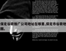 保定谷歌推广公司地址在哪里,保定市谷歌地图。