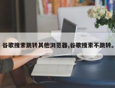 谷歌搜索跳转其他浏览器,谷歌搜索不跳转。