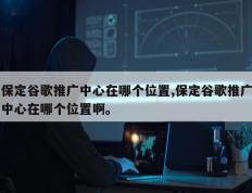 保定谷歌推广中心在哪个位置,保定谷歌推广中心在哪个位置啊。